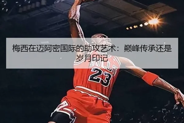 梅西在迈阿密国际的助攻艺术：巅峰传承还是岁月印记