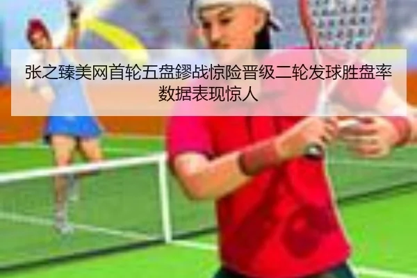 张之臻美网首轮五盘鏐战惊险晋级二轮发球胜盘率数据表现惊人